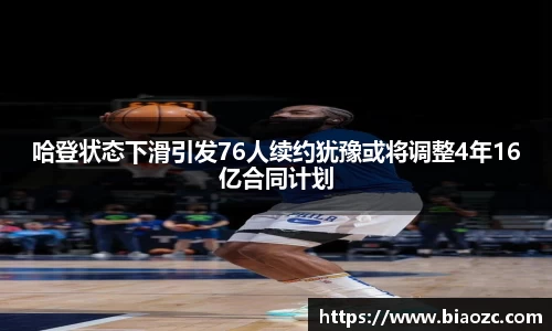 哈登状态下滑引发76人续约犹豫或将调整4年16亿合同计划